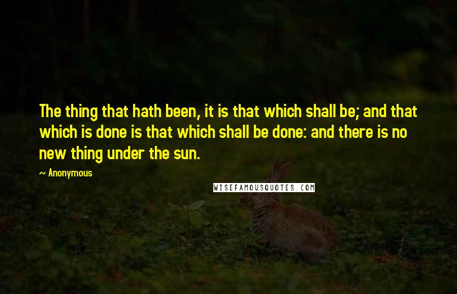 Anonymous Quotes: The thing that hath been, it is that which shall be; and that which is done is that which shall be done: and there is no new thing under the sun.