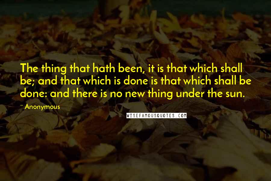 Anonymous Quotes: The thing that hath been, it is that which shall be; and that which is done is that which shall be done: and there is no new thing under the sun.