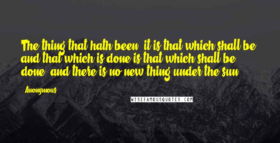 Anonymous Quotes: The thing that hath been, it is that which shall be; and that which is done is that which shall be done: and there is no new thing under the sun.