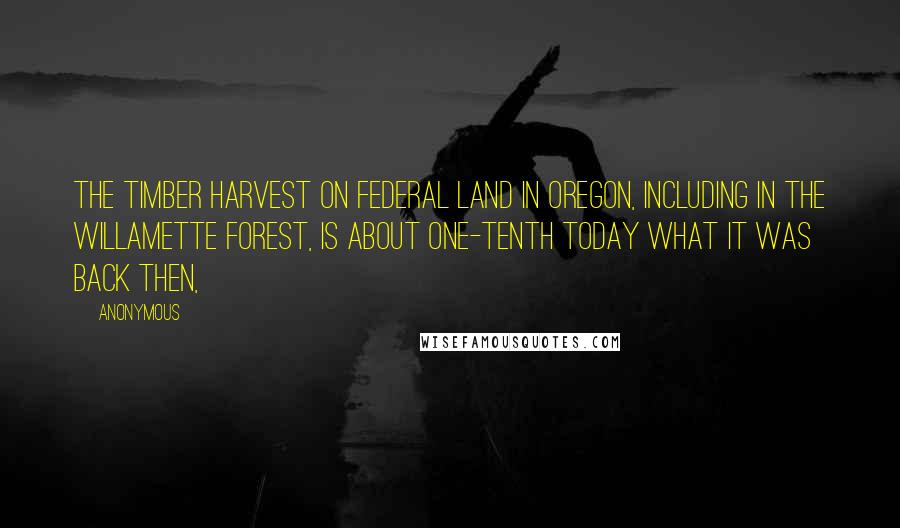 Anonymous Quotes: The timber harvest on federal land in Oregon, including in the Willamette forest, is about one-tenth today what it was back then,
