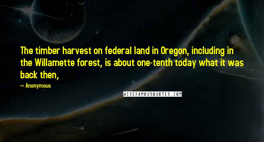 Anonymous Quotes: The timber harvest on federal land in Oregon, including in the Willamette forest, is about one-tenth today what it was back then,