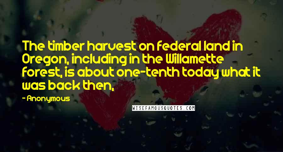 Anonymous Quotes: The timber harvest on federal land in Oregon, including in the Willamette forest, is about one-tenth today what it was back then,