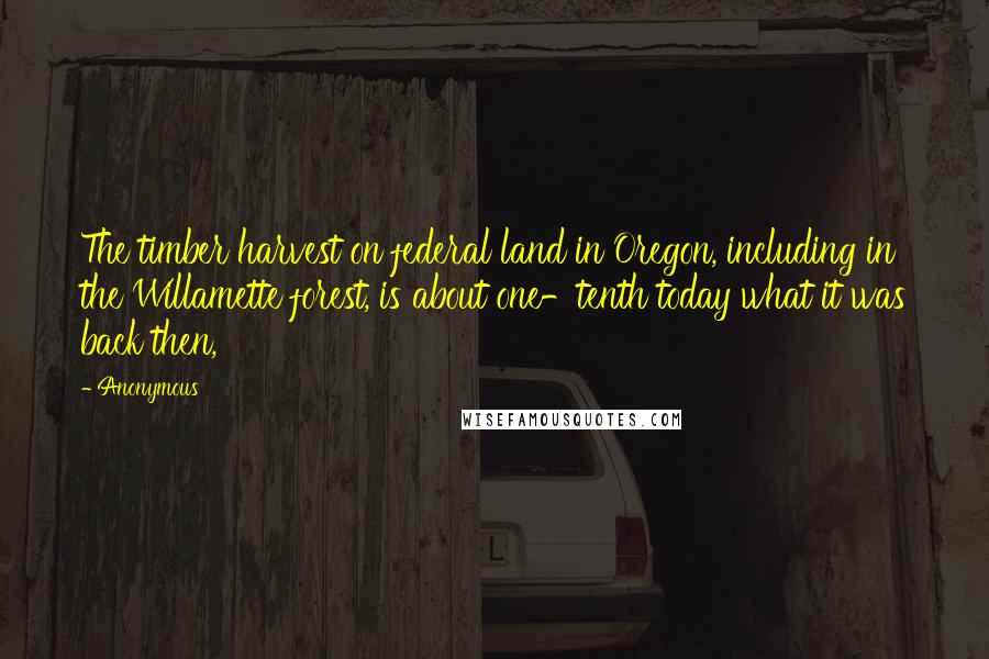 Anonymous Quotes: The timber harvest on federal land in Oregon, including in the Willamette forest, is about one-tenth today what it was back then,