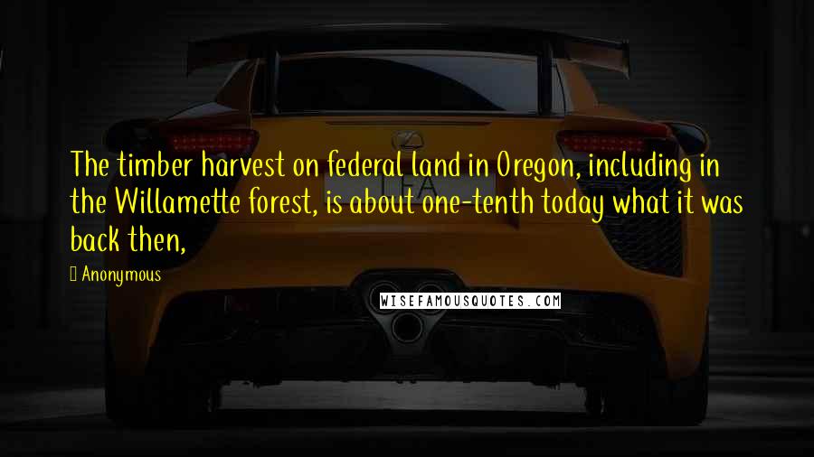 Anonymous Quotes: The timber harvest on federal land in Oregon, including in the Willamette forest, is about one-tenth today what it was back then,
