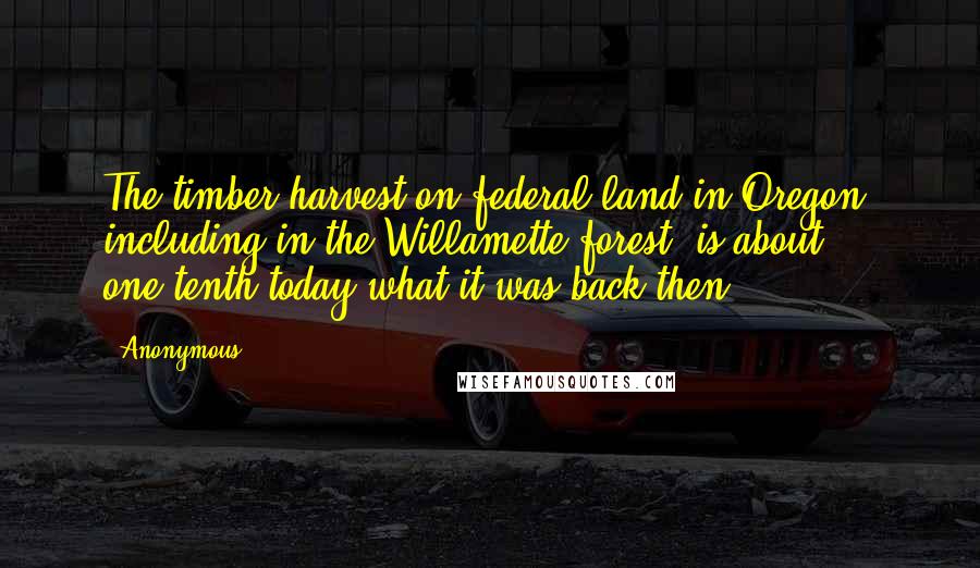 Anonymous Quotes: The timber harvest on federal land in Oregon, including in the Willamette forest, is about one-tenth today what it was back then,
