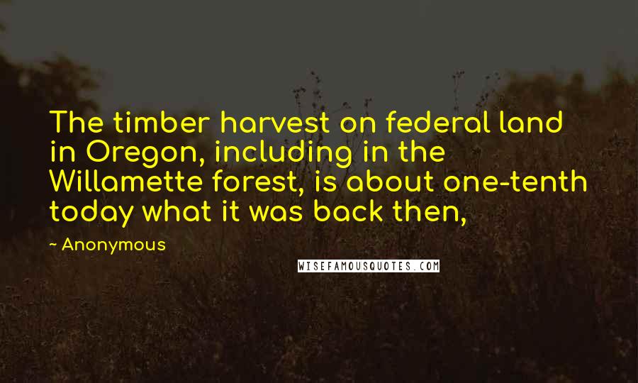 Anonymous Quotes: The timber harvest on federal land in Oregon, including in the Willamette forest, is about one-tenth today what it was back then,