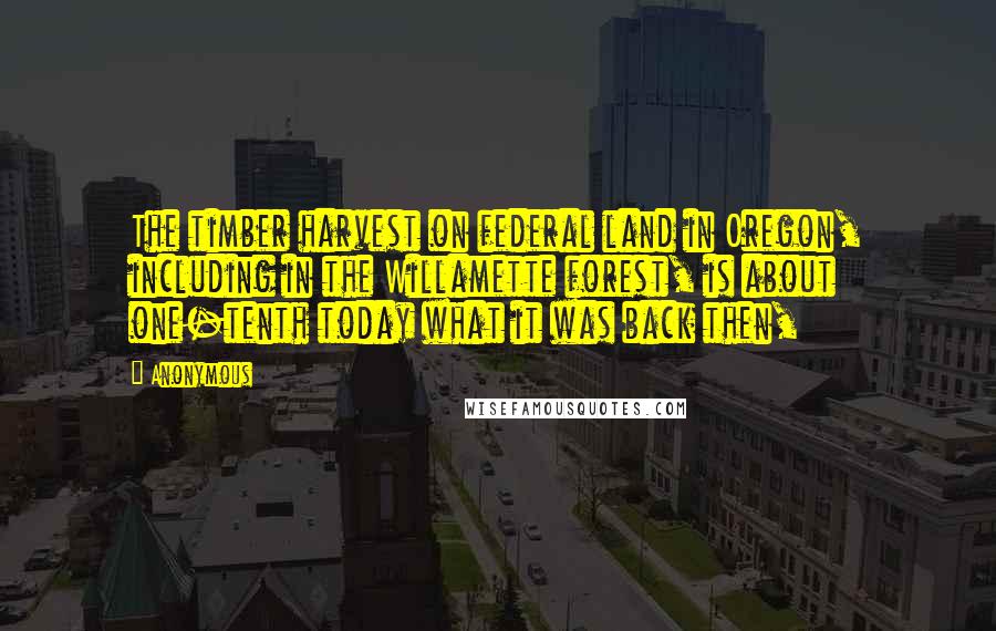 Anonymous Quotes: The timber harvest on federal land in Oregon, including in the Willamette forest, is about one-tenth today what it was back then,