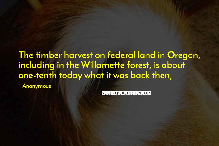 Anonymous Quotes: The timber harvest on federal land in Oregon, including in the Willamette forest, is about one-tenth today what it was back then,