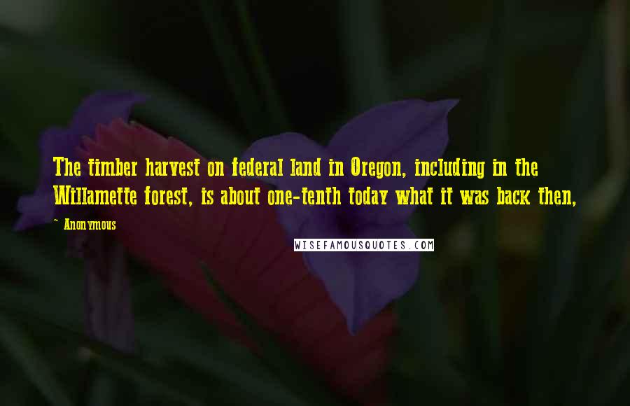 Anonymous Quotes: The timber harvest on federal land in Oregon, including in the Willamette forest, is about one-tenth today what it was back then,