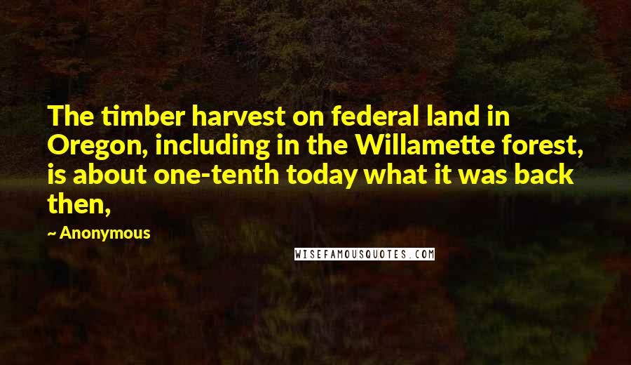 Anonymous Quotes: The timber harvest on federal land in Oregon, including in the Willamette forest, is about one-tenth today what it was back then,