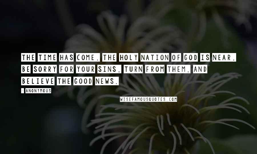 Anonymous Quotes: The time has come. The holy nation of God is near. Be sorry for your sins, turn from them, and believe the Good News.