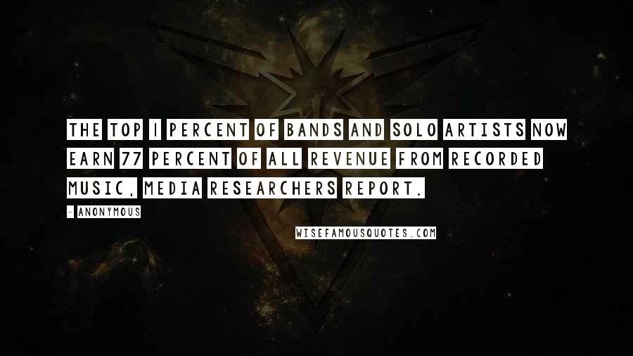 Anonymous Quotes: The top 1 percent of bands and solo artists now earn 77 percent of all revenue from recorded music, media researchers report.