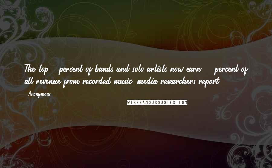 Anonymous Quotes: The top 1 percent of bands and solo artists now earn 77 percent of all revenue from recorded music, media researchers report.