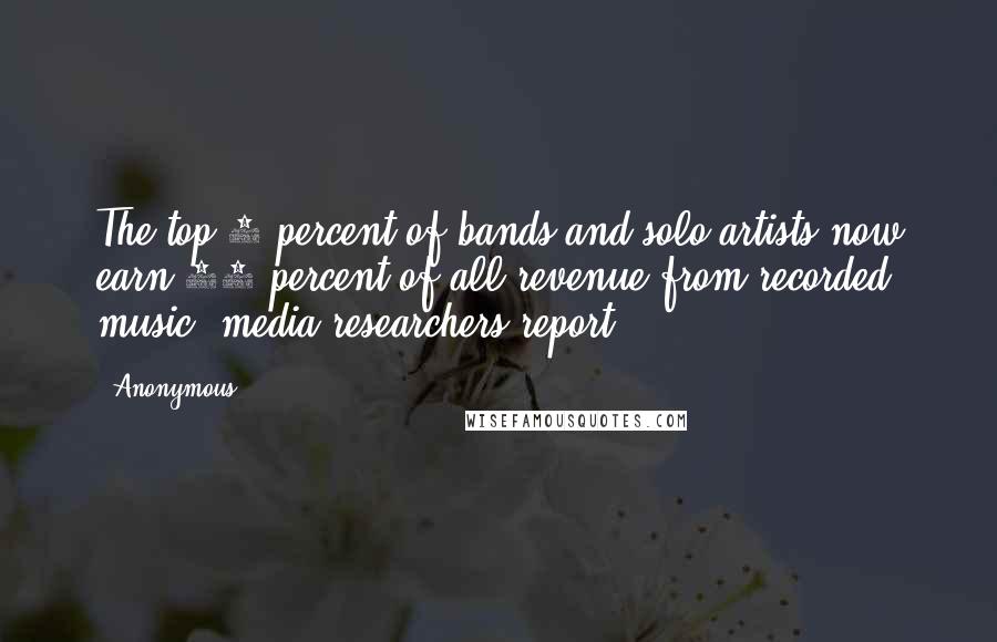 Anonymous Quotes: The top 1 percent of bands and solo artists now earn 77 percent of all revenue from recorded music, media researchers report.