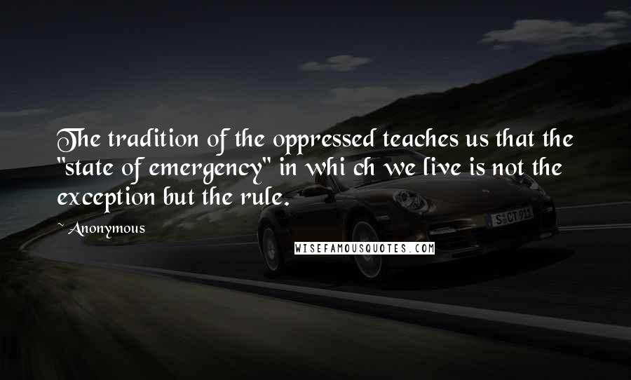 Anonymous Quotes: The tradition of the oppressed teaches us that the "state of emergency" in whi ch we live is not the exception but the rule.