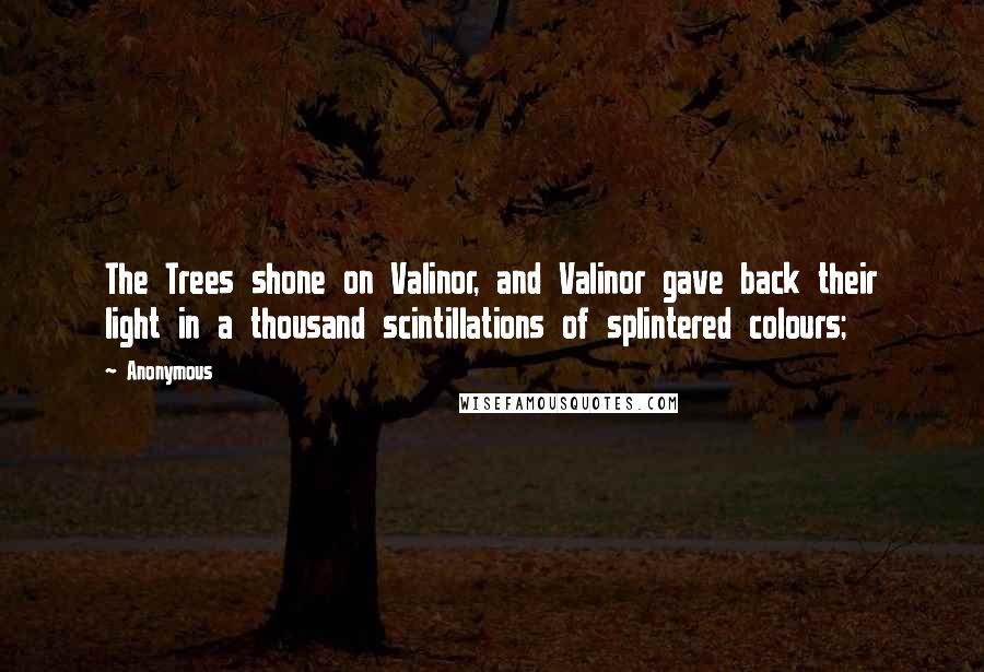 Anonymous Quotes: The Trees shone on Valinor, and Valinor gave back their light in a thousand scintillations of splintered colours;