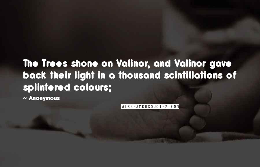 Anonymous Quotes: The Trees shone on Valinor, and Valinor gave back their light in a thousand scintillations of splintered colours;