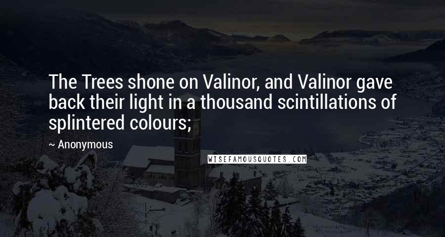 Anonymous Quotes: The Trees shone on Valinor, and Valinor gave back their light in a thousand scintillations of splintered colours;