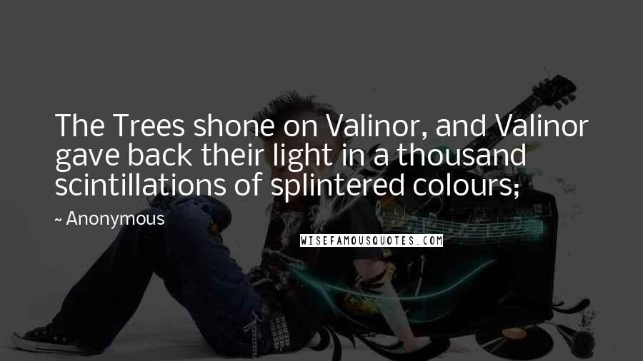 Anonymous Quotes: The Trees shone on Valinor, and Valinor gave back their light in a thousand scintillations of splintered colours;