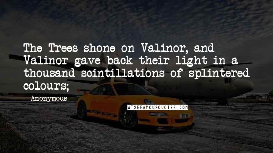 Anonymous Quotes: The Trees shone on Valinor, and Valinor gave back their light in a thousand scintillations of splintered colours;