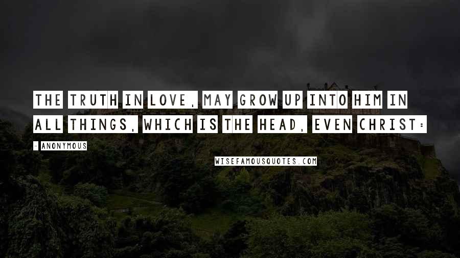 Anonymous Quotes: the truth in love, may grow up into him in all things, which is the head, even Christ: