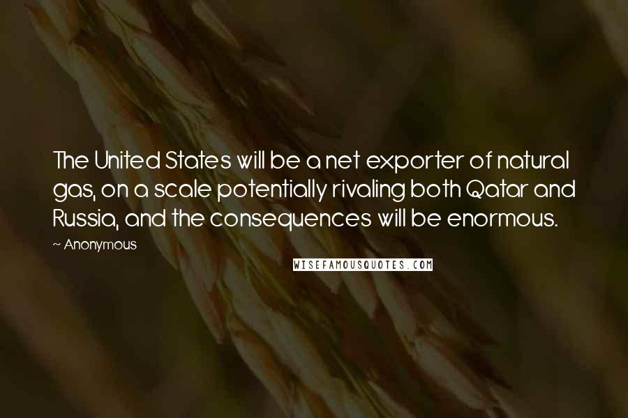 Anonymous Quotes: The United States will be a net exporter of natural gas, on a scale potentially rivaling both Qatar and Russia, and the consequences will be enormous.