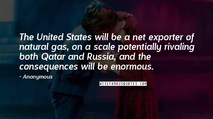 Anonymous Quotes: The United States will be a net exporter of natural gas, on a scale potentially rivaling both Qatar and Russia, and the consequences will be enormous.