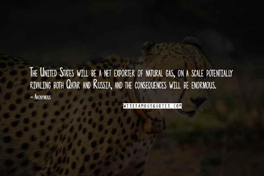 Anonymous Quotes: The United States will be a net exporter of natural gas, on a scale potentially rivaling both Qatar and Russia, and the consequences will be enormous.