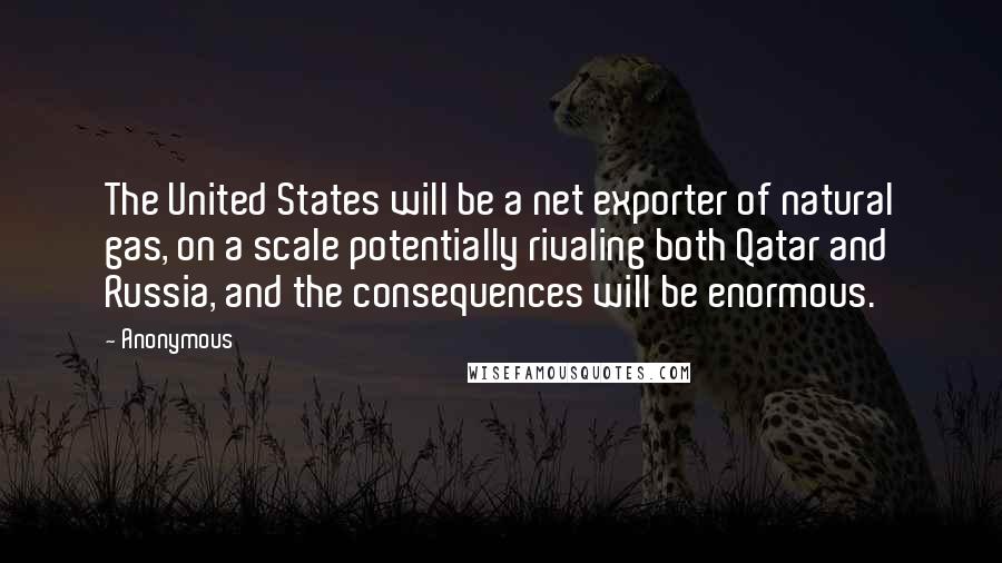 Anonymous Quotes: The United States will be a net exporter of natural gas, on a scale potentially rivaling both Qatar and Russia, and the consequences will be enormous.