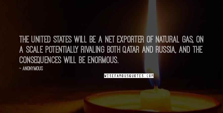 Anonymous Quotes: The United States will be a net exporter of natural gas, on a scale potentially rivaling both Qatar and Russia, and the consequences will be enormous.