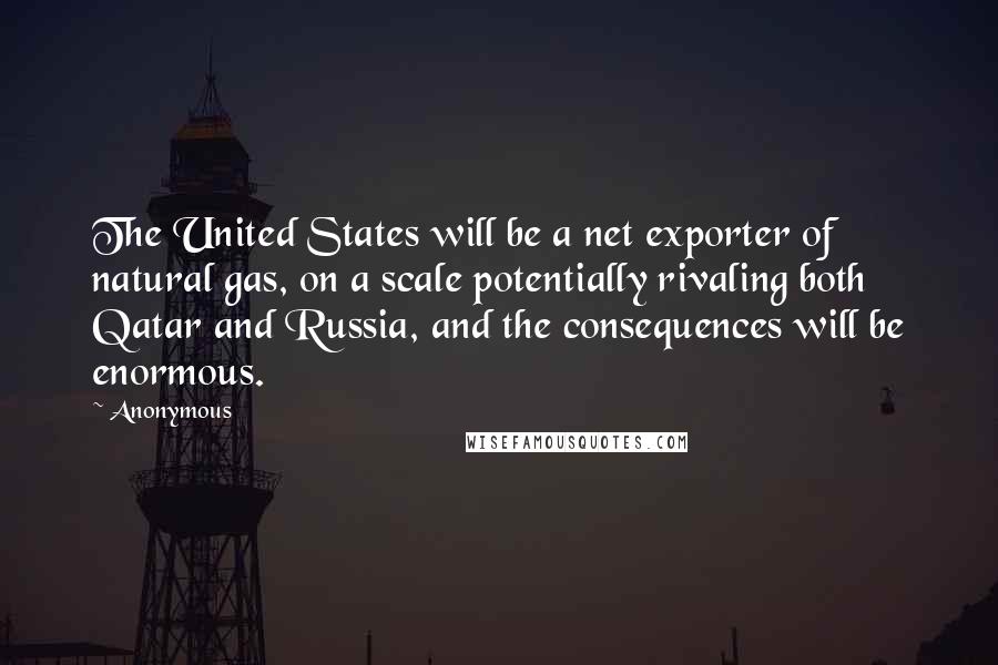 Anonymous Quotes: The United States will be a net exporter of natural gas, on a scale potentially rivaling both Qatar and Russia, and the consequences will be enormous.