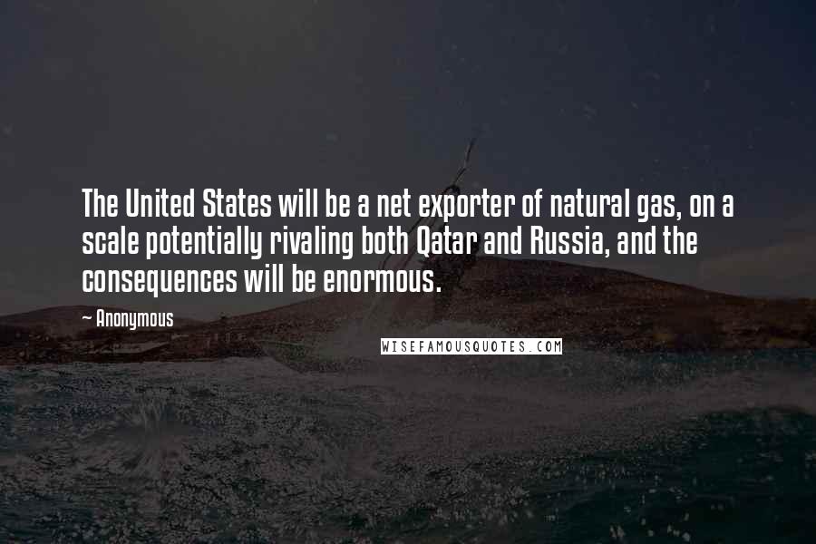 Anonymous Quotes: The United States will be a net exporter of natural gas, on a scale potentially rivaling both Qatar and Russia, and the consequences will be enormous.