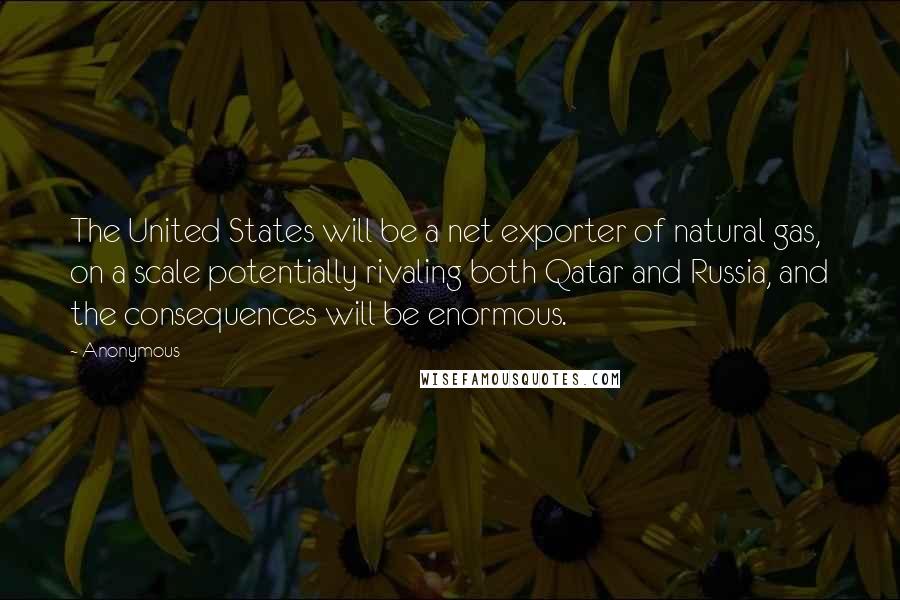 Anonymous Quotes: The United States will be a net exporter of natural gas, on a scale potentially rivaling both Qatar and Russia, and the consequences will be enormous.