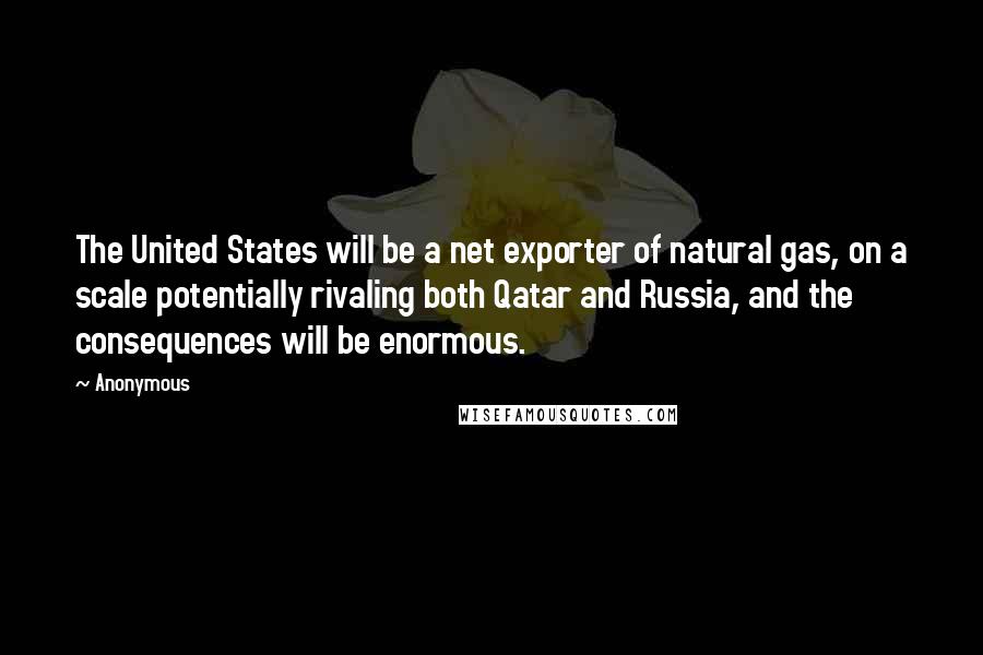 Anonymous Quotes: The United States will be a net exporter of natural gas, on a scale potentially rivaling both Qatar and Russia, and the consequences will be enormous.