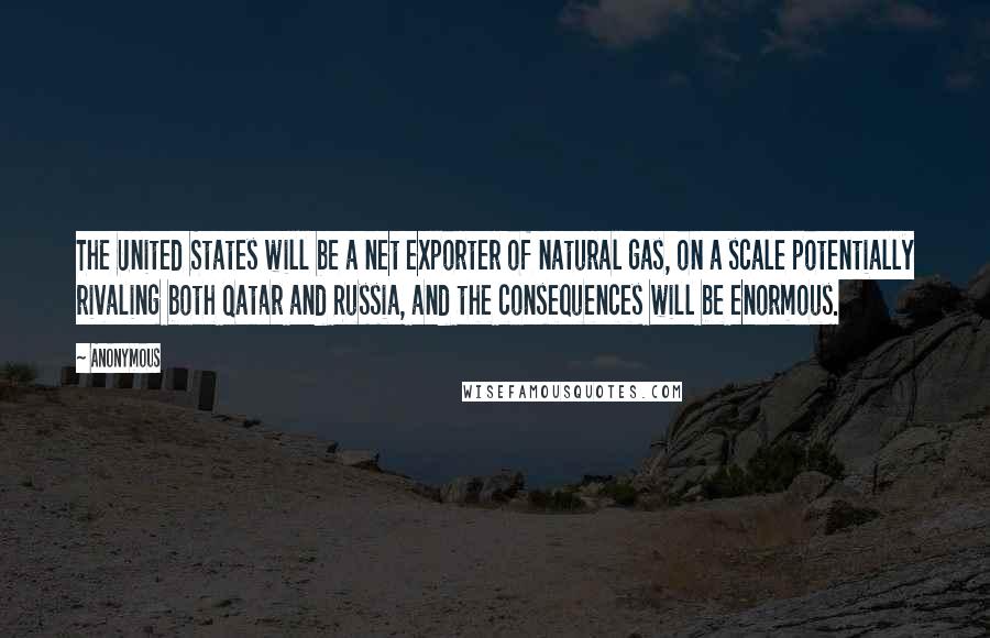 Anonymous Quotes: The United States will be a net exporter of natural gas, on a scale potentially rivaling both Qatar and Russia, and the consequences will be enormous.