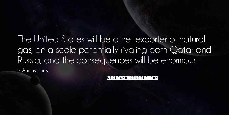 Anonymous Quotes: The United States will be a net exporter of natural gas, on a scale potentially rivaling both Qatar and Russia, and the consequences will be enormous.