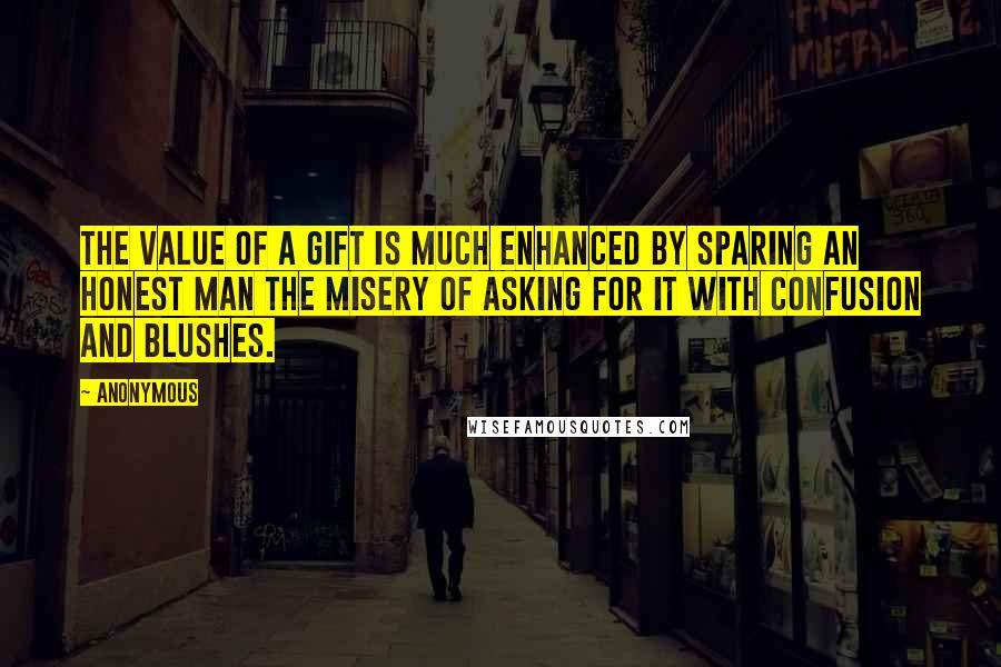 Anonymous Quotes: The value of a gift is much enhanced by sparing an honest man the misery of asking for it with confusion and blushes.