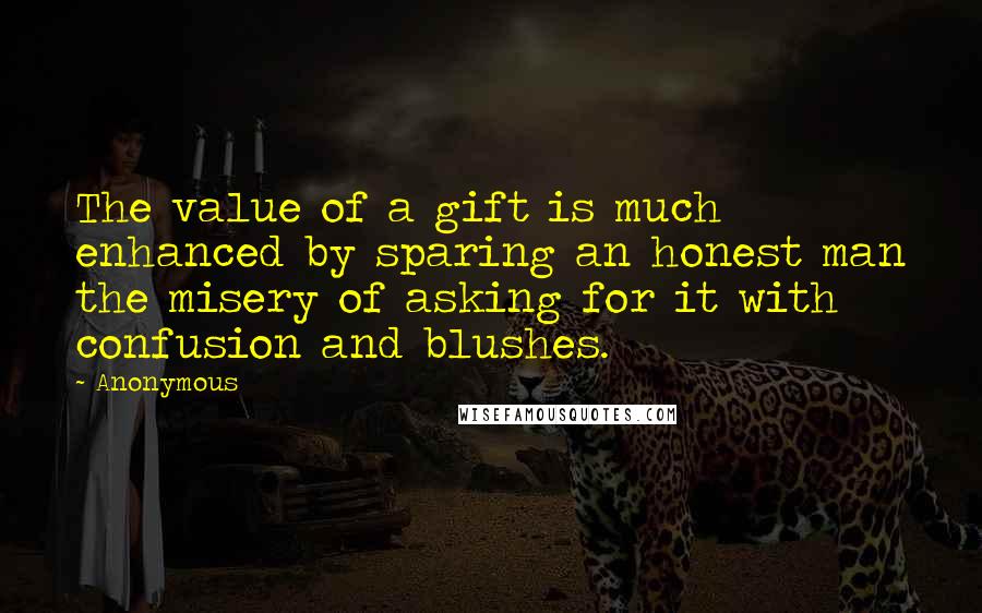 Anonymous Quotes: The value of a gift is much enhanced by sparing an honest man the misery of asking for it with confusion and blushes.