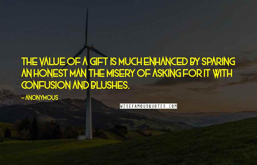 Anonymous Quotes: The value of a gift is much enhanced by sparing an honest man the misery of asking for it with confusion and blushes.