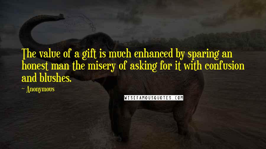 Anonymous Quotes: The value of a gift is much enhanced by sparing an honest man the misery of asking for it with confusion and blushes.