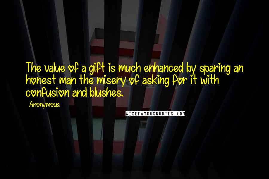 Anonymous Quotes: The value of a gift is much enhanced by sparing an honest man the misery of asking for it with confusion and blushes.