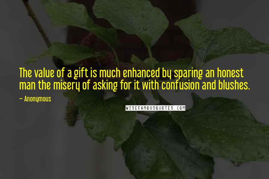 Anonymous Quotes: The value of a gift is much enhanced by sparing an honest man the misery of asking for it with confusion and blushes.