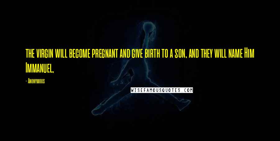 Anonymous Quotes: the virgin will become pregnant and give birth to a son, and they will name Him Immanuel,