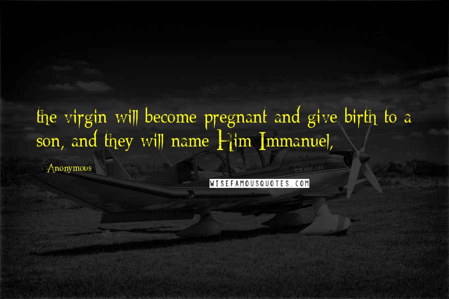 Anonymous Quotes: the virgin will become pregnant and give birth to a son, and they will name Him Immanuel,