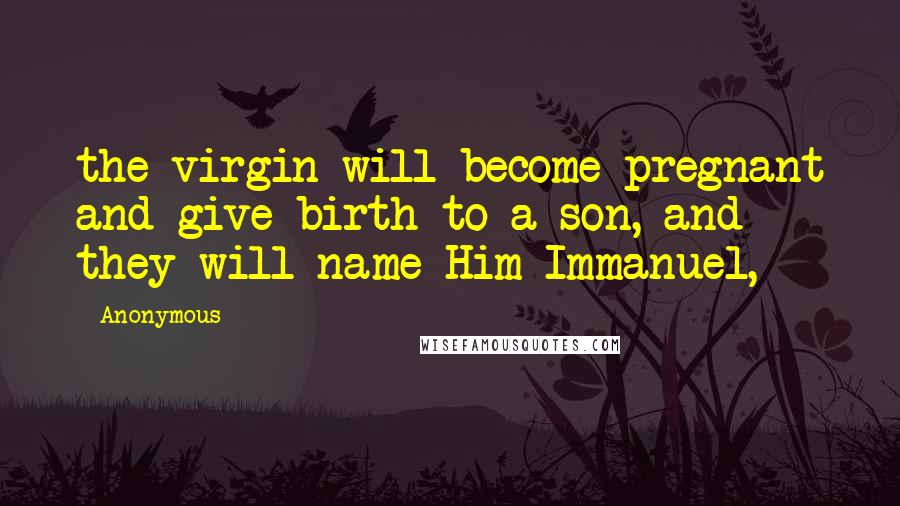 Anonymous Quotes: the virgin will become pregnant and give birth to a son, and they will name Him Immanuel,