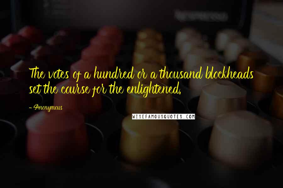 Anonymous Quotes: The votes of a hundred or a thousand blockheads set the course for the enlightened.