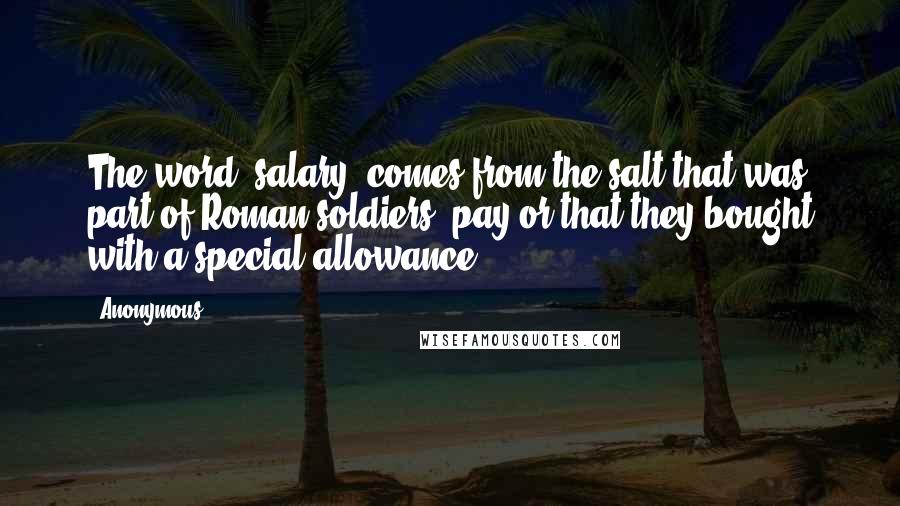 Anonymous Quotes: The word "salary" comes from the salt that was part of Roman soldiers' pay or that they bought with a special allowance.