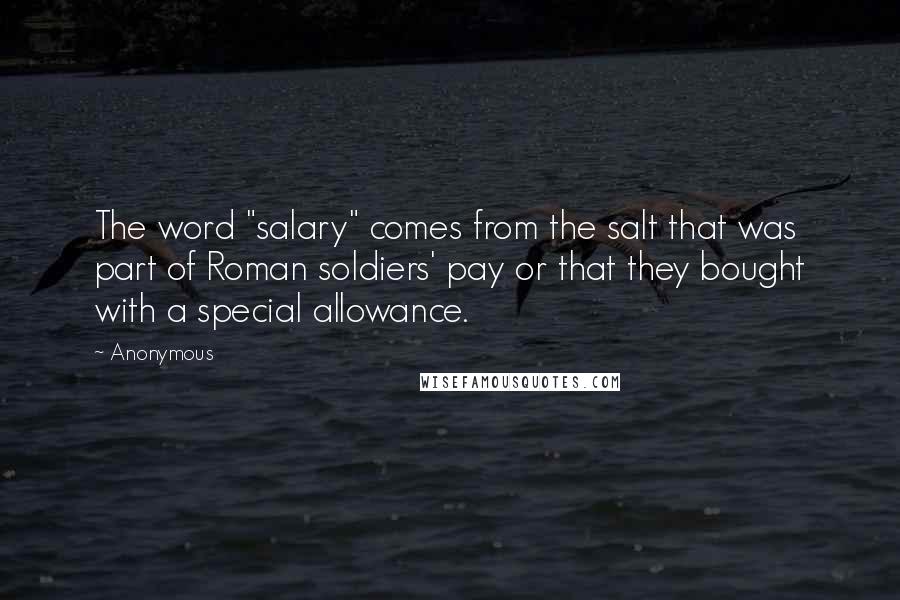 Anonymous Quotes: The word "salary" comes from the salt that was part of Roman soldiers' pay or that they bought with a special allowance.