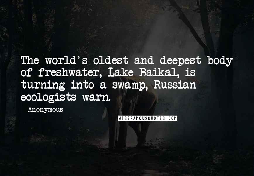 Anonymous Quotes: The world's oldest and deepest body of freshwater, Lake Baikal, is turning into a swamp, Russian ecologists warn.