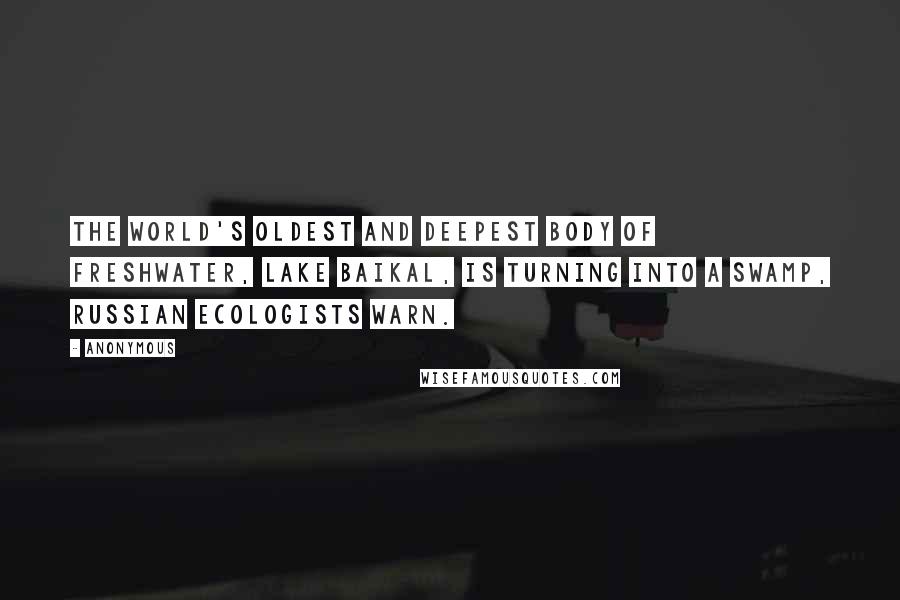 Anonymous Quotes: The world's oldest and deepest body of freshwater, Lake Baikal, is turning into a swamp, Russian ecologists warn.